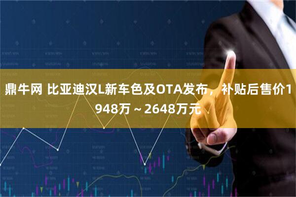 鼎牛网 比亚迪汉L新车色及OTA发布，补贴后售价1948万～2648万元