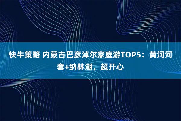快牛策略 内蒙古巴彦淖尔家庭游TOP5：黄河河套+纳林湖，超开心