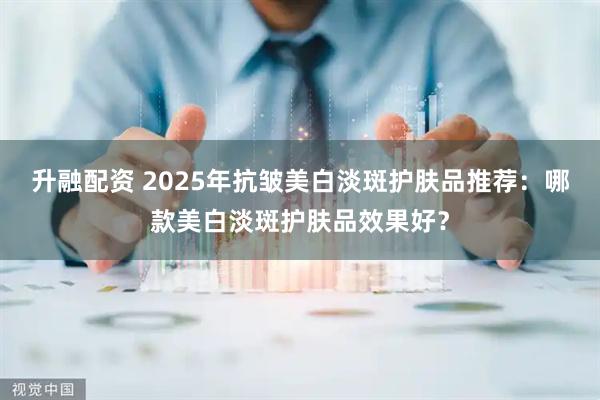 升融配资 2025年抗皱美白淡斑护肤品推荐：哪款美白淡斑护肤品效果好？