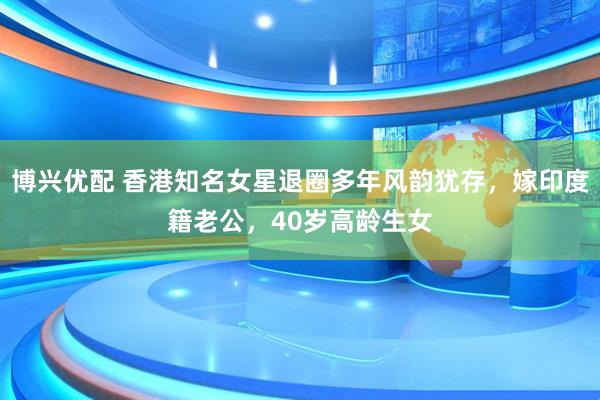 博兴优配 香港知名女星退圈多年风韵犹存，嫁印度籍老公，40岁高龄生女